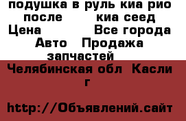 подушка в руль киа рио 3 после 2015. киа сеед › Цена ­ 8 000 - Все города Авто » Продажа запчастей   . Челябинская обл.,Касли г.